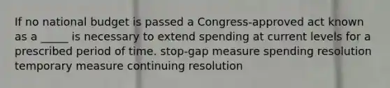 If no national budget is passed a Congress-approved act known as a _____ is necessary to extend spending at current levels for a prescribed period of time. stop-gap measure spending resolution temporary measure continuing resolution