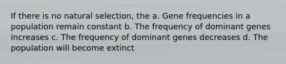 If there is no natural selection, the a. Gene frequencies in a population remain constant b. The frequency of dominant genes increases c. The frequency of dominant genes decreases d. The population will become extinct