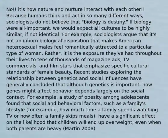 No!! it's how nature and nurture interact with each other!! Because humans think and act in so many different ways, sociologists do not believe that "biology is destiny." If biology were all-important, we would expect all cultures to be highly similar, if not identical. For example, sociologists argue that it's not an inborn biological disposition that makes American heterosexual males feel romantically attracted to a particular type of woman. Rather, it is the exposure they've had throughout their lives to tens of thousands of magazine ads, TV commercials, and film stars that emphasize specific cultural standards of female beauty. Recent studies exploring the relationship between genetics and social influences have generally concluded that although genetics is important, how genes might affect behavior depends largely on the social context. For example, a study of obesity among adolescents found that social and behavioral factors, such as a family's lifestyle (for example, how much time a family spends watching TV or how often a family skips meals), have a significant effect on the likelihood that children will end up overweight, even when both parents are heavy (Martin 2008)