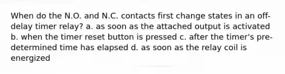 When do the N.O. and N.C. contacts first change states in an off-delay timer relay? a. as soon as the attached output is activated b. when the timer reset button is pressed c. after the timer's pre-determined time has elapsed d. as soon as the relay coil is energized