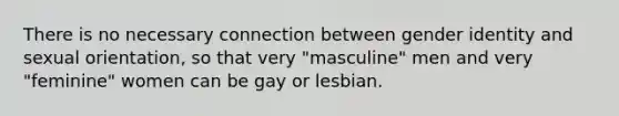 There is no necessary connection between gender identity and sexual orientation, so that very "masculine" men and very "feminine" women can be gay or lesbian.