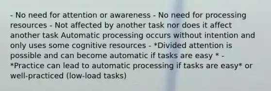 - No need for attention or awareness - No need for processing resources - Not affected by another task nor does it affect another task Automatic processing occurs without intention and only uses some cognitive resources - *Divided attention is possible and can become automatic if tasks are easy * - *Practice can lead to automatic processing if tasks are easy* or well-practiced (low-load tasks)