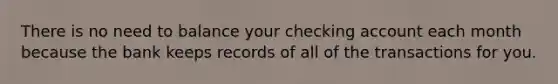 There is no need to balance your checking account each month because the bank keeps records of all of the transactions for you.