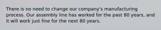 There is no need to change our company's manufacturing process. Our assembly line has worked for the past 80 years, and it will work just fine for the next 80 years.