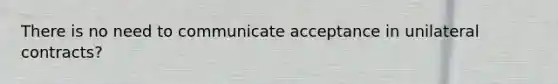 There is no need to communicate acceptance in unilateral contracts?