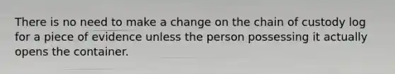 There is no need to make a change on the chain of custody log for a piece of evidence unless the person possessing it actually opens the container.