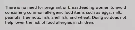 There is no need for pregnant or breastfeeding women to avoid consuming common allergenic food items such as eggs, milk, peanuts, tree nuts, fish, shellfish, and wheat. Doing so does not help lower the risk of food allergies in children.