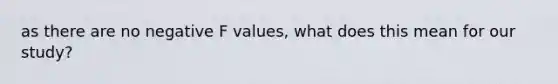 as there are no negative F values, what does this mean for our study?