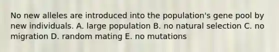 No new alleles are introduced into the population's gene pool by new individuals. A. large population B. no natural selection C. no migration D. random mating E. no mutations