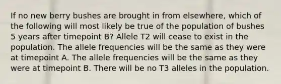 If no new berry bushes are brought in from elsewhere, which of the following will most likely be true of the population of bushes 5 years after timepoint B? Allele T2 will cease to exist in the population. The allele frequencies will be the same as they were at timepoint A. The allele frequencies will be the same as they were at timepoint B. There will be no T3 alleles in the population.