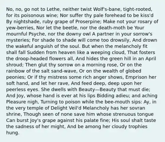 No, no, go not to Lethe, neither twist Wolf's-bane, tight-rooted, for its poisonous wine; Nor suffer thy pale forehead to be kiss'd By nightshade, ruby grape of Proserpine; Make not your rosary of yew-berries, Nor let the beetle, nor the death-moth be Your mournful Psyche, nor the downy owl A partner in your sorrow's mysteries; For shade to shade will come too drowsily, And drown the wakeful anguish of the soul. But when the melancholy fit shall fall Sudden from heaven like a weeping cloud, That fosters the droop-headed flowers all, And hides the green hill in an April shroud; Then glut thy sorrow on a morning rose, Or on the rainbow of the salt sand-wave, Or on the wealth of globed peonies; Or if thy mistress some rich anger shows, Emprison her soft hand, and let her rave, And feed deep, deep upon her peerless eyes. She dwells with Beauty—Beauty that must die; And Joy, whose hand is ever at his lips Bidding adieu; and aching Pleasure nigh, Turning to poison while the bee-mouth sips: Ay, in the very temple of Delight Veil'd Melancholy has her sovran shrine, Though seen of none save him whose strenuous tongue Can burst Joy's grape against his palate fine; His soul shalt taste the sadness of her might, And be among her cloudy trophies hung.