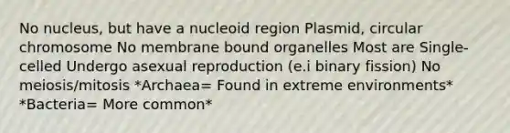 No nucleus, but have a nucleoid region Plasmid, circular chromosome No membrane bound organelles Most are Single-celled Undergo asexual reproduction (e.i binary fission) No meiosis/mitosis *Archaea= Found in extreme environments* *Bacteria= More common*