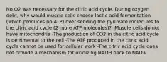 No O2 was necessary for the citric acid cycle. During oxygen debt, why would muscle cells choose lactic acid fermentation (which produces no ATP) over sending the pyruvate molecules to the citric acid cycle (2 more ATP molecules)? -Muscle cells do not have mitochondria -The production of CO2 in the citric acid cycle is detrimental to the cell -The ATP produced in the citric acid cycle cannot be used for cellular work -The citric acid cycle does not provide a mechanism for oxidizing NADH back to NAD+