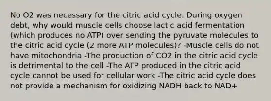 No O2 was necessary for the citric acid cycle. During oxygen debt, why would muscle cells choose lactic acid fermentation (which produces no ATP) over sending the pyruvate molecules to the citric acid cycle (2 more ATP molecules)? -Muscle cells do not have mitochondria -The production of CO2 in the citric acid cycle is detrimental to the cell -The ATP produced in the citric acid cycle cannot be used for cellular work -The citric acid cycle does not provide a mechanism for oxidizing NADH back to NAD+