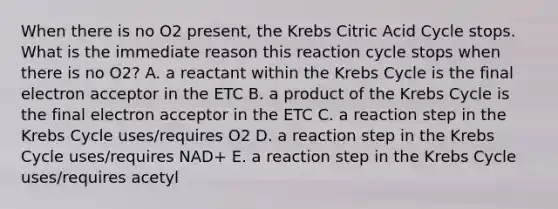 When there is no O2 present, the Krebs Citric Acid Cycle stops. What is the immediate reason this reaction cycle stops when there is no O2? A. a reactant within the Krebs Cycle is the final electron acceptor in the ETC B. a product of the Krebs Cycle is the final electron acceptor in the ETC C. a reaction step in the Krebs Cycle uses/requires O2 D. a reaction step in the Krebs Cycle uses/requires NAD+ E. a reaction step in the Krebs Cycle uses/requires acetyl