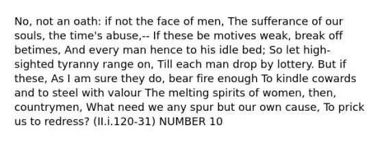 No, not an oath: if not the face of men, The sufferance of our souls, the time's abuse,-- If these be motives weak, break off betimes, And every man hence to his idle bed; So let high-sighted tyranny range on, Till each man drop by lottery. But if these, As I am sure they do, bear fire enough To kindle cowards and to steel with valour The melting spirits of women, then, countrymen, What need we any spur but our own cause, To prick us to redress? (II.i.120-31) NUMBER 10