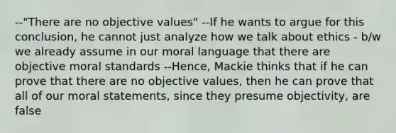 --"There are no objective values" --If he wants to argue for this conclusion, he cannot just analyze how we talk about ethics - b/w we already assume in our moral language that there are objective moral standards --Hence, Mackie thinks that if he can prove that there are no objective values, then he can prove that all of our moral statements, since they presume objectivity, are false