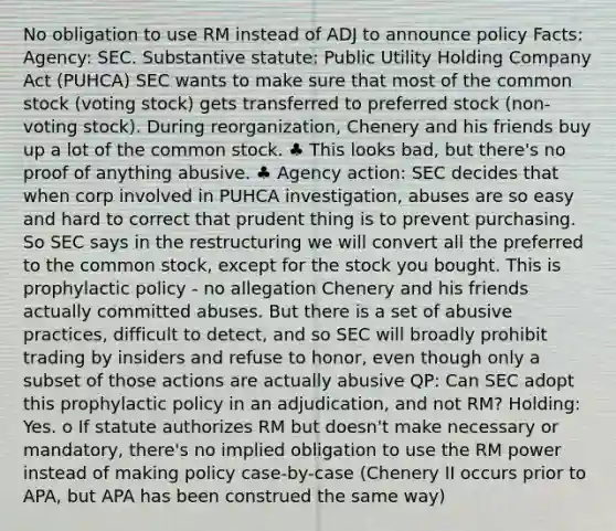 No obligation to use RM instead of ADJ to announce policy Facts: Agency: SEC. Substantive statute: Public Utility Holding Company Act (PUHCA) SEC wants to make sure that most of the common stock (voting stock) gets transferred to preferred stock (non-voting stock). During reorganization, Chenery and his friends buy up a lot of the common stock. ♣ This looks bad, but there's no proof of anything abusive. ♣ Agency action: SEC decides that when corp involved in PUHCA investigation, abuses are so easy and hard to correct that prudent thing is to prevent purchasing. So SEC says in the restructuring we will convert all the preferred to the common stock, except for the stock you bought. This is prophylactic policy - no allegation Chenery and his friends actually committed abuses. But there is a set of abusive practices, difficult to detect, and so SEC will broadly prohibit trading by insiders and refuse to honor, even though only a subset of those actions are actually abusive QP: Can SEC adopt this prophylactic policy in an adjudication, and not RM? Holding: Yes. o If statute authorizes RM but doesn't make necessary or mandatory, there's no implied obligation to use the RM power instead of making policy case-by-case (Chenery II occurs prior to APA, but APA has been construed the same way)