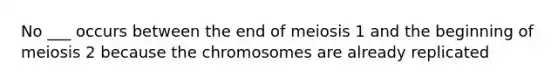 No ___ occurs between the end of meiosis 1 and the beginning of meiosis 2 because the chromosomes are already replicated