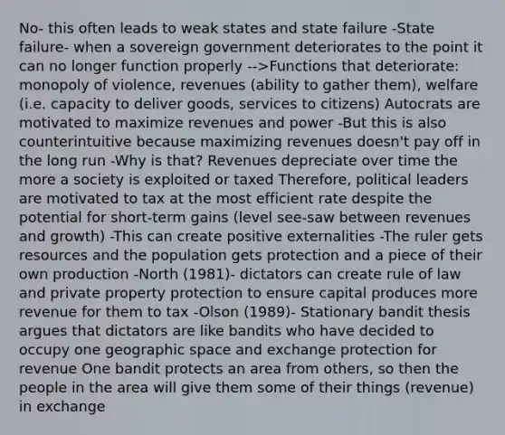 No- this often leads to weak states and state failure -State failure- when a sovereign government deteriorates to the point it can no longer function properly -->Functions that deteriorate: monopoly of violence, revenues (ability to gather them), welfare (i.e. capacity to deliver goods, services to citizens) Autocrats are motivated to maximize revenues and power -But this is also counterintuitive because maximizing revenues doesn't pay off in the long run -Why is that? Revenues depreciate over time the more a society is exploited or taxed Therefore, political leaders are motivated to tax at the most efficient rate despite the potential for short-term gains (level see-saw between revenues and growth) -This can create positive externalities -The ruler gets resources and the population gets protection and a piece of their own production -North (1981)- dictators can create rule of law and private property protection to ensure capital produces more revenue for them to tax -Olson (1989)- Stationary bandit thesis argues that dictators are like bandits who have decided to occupy one geographic space and exchange protection for revenue One bandit protects an area from others, so then the people in the area will give them some of their things (revenue) in exchange