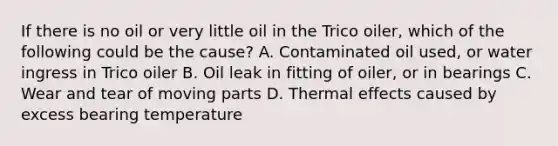 If there is no oil or very little oil in the Trico oiler, which of the following could be the cause? A. Contaminated oil used, or water ingress in Trico oiler B. Oil leak in fitting of oiler, or in bearings C. Wear and tear of moving parts D. Thermal effects caused by excess bearing temperature