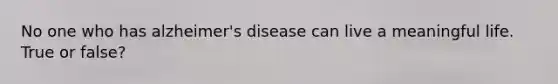 No one who has alzheimer's disease can live a meaningful life. True or false?