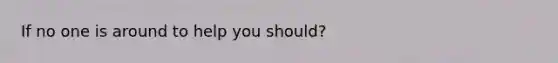 If no one is around to help you should?