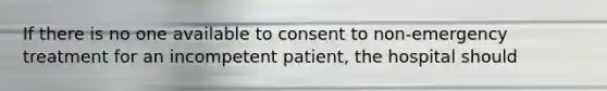 If there is no one available to consent to non-emergency treatment for an incompetent patient, the hospital should