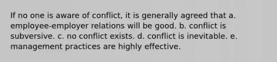 If no one is aware of conflict, it is generally agreed that a. employee-employer relations will be good. b. conflict is subversive. c. no conflict exists. d. conflict is inevitable. e. management practices are highly effective.