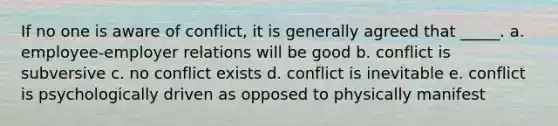 If no one is aware of conflict, it is generally agreed that _____. a. employee-employer relations will be good b. conflict is subversive c. no conflict exists d. conflict is inevitable e. conflict is psychologically driven as opposed to physically manifest