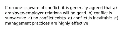 If no one is aware of conflict, it is generally agreed that a) employee-employer relations will be good. b) conflict is subversive. c) no conflict exists. d) conflict is inevitable. e) management practices are highly effective.