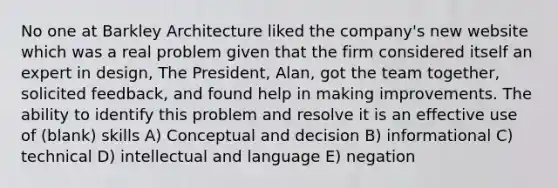 No one at Barkley Architecture liked the company's new website which was a real problem given that the firm considered itself an expert in design, The President, Alan, got the team together, solicited feedback, and found help in making improvements. The ability to identify this problem and resolve it is an effective use of (blank) skills A) Conceptual and decision B) informational C) technical D) intellectual and language E) negation