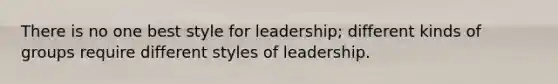 There is no one best style for leadership; different kinds of groups require different styles of leadership.