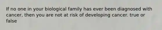 If no one in your biological family has ever been diagnosed with cancer, then you are not at risk of developing cancer. true or false