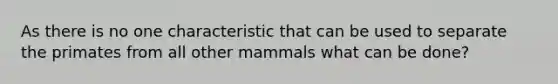 As there is no one characteristic that can be used to separate the primates from all other mammals what can be done?