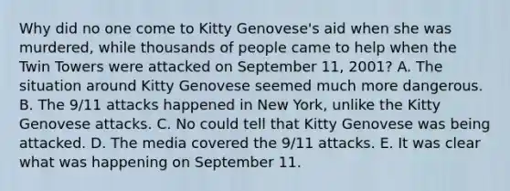 Why did no one come to Kitty Genovese's aid when she was murdered, while thousands of people came to help when the Twin Towers were attacked on September 11, 2001? A. The situation around Kitty Genovese seemed much more dangerous. B. The 9/11 attacks happened in New York, unlike the Kitty Genovese attacks. C. No could tell that Kitty Genovese was being attacked. D. The media covered the 9/11 attacks. E. It was clear what was happening on September 11.