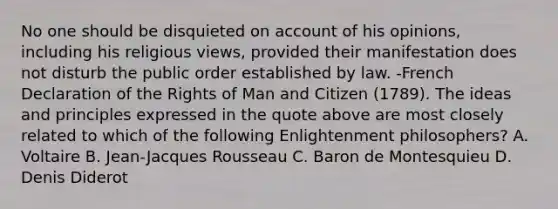 No one should be disquieted on account of his opinions, including his religious views, provided their manifestation does not disturb the public order established by law. -French Declaration of the Rights of Man and Citizen (1789). The ideas and principles expressed in the quote above are most closely related to which of the following Enlightenment philosophers? A. Voltaire B. Jean-Jacques Rousseau C. Baron de Montesquieu D. Denis Diderot