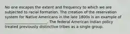 No one escapes the extent and frequency to which we are subjected to racial formation. The creation of the reservation system for Native Americans in the late 1800s is an example of _______________________. The federal American Indian policy treated previously distinctive tribes as a single group.