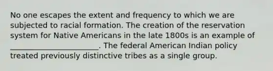 No one escapes the extent and frequency to which we are subjected to racial formation. The creation of the reservation system for Native Americans in the late 1800s is an example of _______________________. The federal American Indian policy treated previously distinctive tribes as a single group.