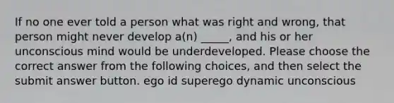 If no one ever told a person what was right and wrong, that person might never develop a(n) _____, and his or her unconscious mind would be underdeveloped. Please choose the correct answer from the following choices, and then select the submit answer button. ego id superego dynamic unconscious