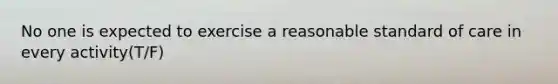 No one is expected to exercise a reasonable standard of care in every activity(T/F)