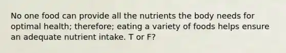 No one food can provide all the nutrients the body needs for optimal health; therefore; eating a variety of foods helps ensure an adequate nutrient intake. T or F?