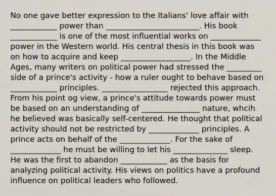 No one gave better expression to the Italians' love affair with ____________ power than ________________________. His book ____________ is one of the most influential works on _____________ power in the Western world. His central thesis in this book was on how to acquire and keep __________________. In the Middle Ages, many writers on political power had stressed the _________ side of a prince's activity - how a ruler ought to behave based on ____________ principles. _________________ rejected this approach. From his point og view, a prince's attitude towards power must be based on an understanding of _______________ nature, whcih he believed was basically self-centered. He thought that political activity should not be restricted by _____________ principles. A prince acts on behalf of the _____________. For the sake of _____________ he must be willing to let his ______________ sleep. He was the first to abandon ____________ as the basis for analyzing political activity. His views on politics have a profound influence on political leaders who followed.