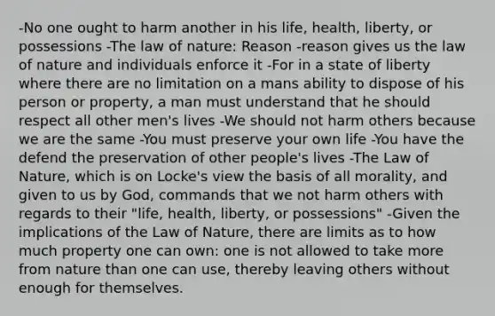 -No one ought to harm another in his life, health, liberty, or possessions -The law of nature: Reason -reason gives us the law of nature and individuals enforce it -For in a state of liberty where there are no limitation on a mans ability to dispose of his person or property, a man must understand that he should respect all other men's lives -We should not harm others because we are the same -You must preserve your own life -You have the defend the preservation of other people's lives -The Law of Nature, which is on Locke's view the basis of all morality, and given to us by God, commands that we not harm others with regards to their "life, health, liberty, or possessions" -Given the implications of the Law of Nature, there are limits as to how much property one can own: one is not allowed to take more from nature than one can use, thereby leaving others without enough for themselves.