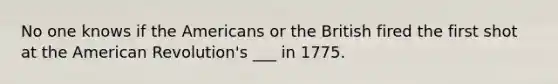 No one knows if the Americans or the British fired the first shot at the American Revolution's ___ in 1775.