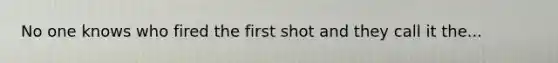 No one knows who fired the first shot and they call it the...