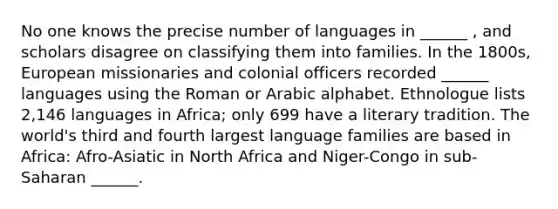 No one knows the precise number of languages in ______ , and scholars disagree on classifying them into families. In the 1800s, European missionaries and colonial officers recorded ______ languages using the Roman or Arabic alphabet. Ethnologue lists 2,146 languages in Africa; only 699 have a literary tradition. The world's third and fourth largest language families are based in Africa: Afro-Asiatic in North Africa and Niger-Congo in sub-Saharan ______.