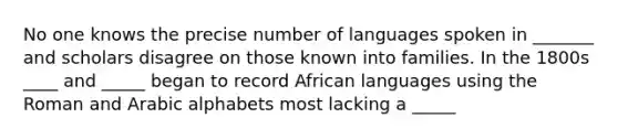 No one knows the precise number of languages spoken in _______ and scholars disagree on those known into families. In the 1800s ____ and _____ began to record African languages using the Roman and Arabic alphabets most lacking a _____