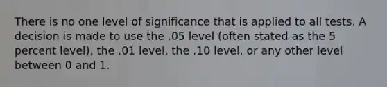 There is no one level of significance that is applied to all tests. A decision is made to use the .05 level (often stated as the 5 percent level), the .01 level, the .10 level, or any other level between 0 and 1.