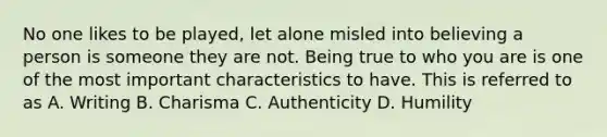 No one likes to be played, let alone misled into believing a person is someone they are not. Being true to who you are is one of the most important characteristics to have. This is referred to as A. Writing B. Charisma C. Authenticity D. Humility